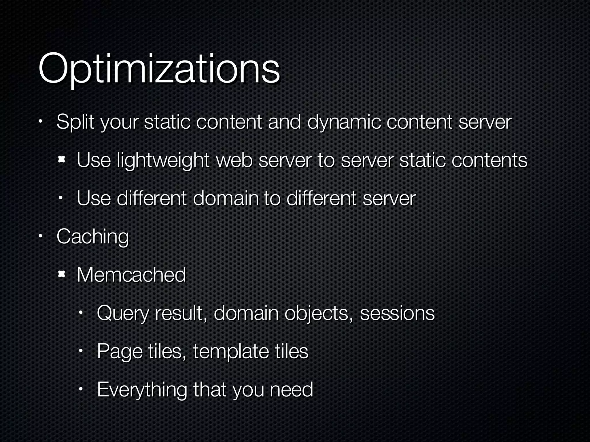 Optimizations Split your static content and dynamic content server Use lightweight web server to server static contents Use different domain to different server Caching Memcached Query result, domain objects, sessions Page tiles, template tiles Everything that you need 