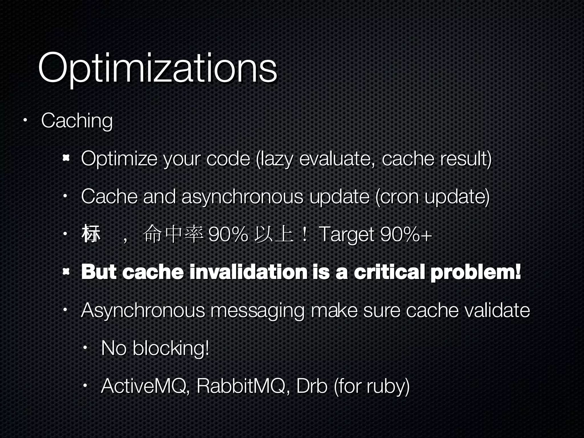 Optimizations Caching Optimize your code (lazy evaluate, cache result) Cache and asynchronous update (cron update) 目标，命中率 90% 以上！ Target 90%+ But cache invalidation is a critical problem! Asynchronous messaging make sure cache validate No blocking! ActiveMQ, RabbitMQ, Drb (for ruby) 