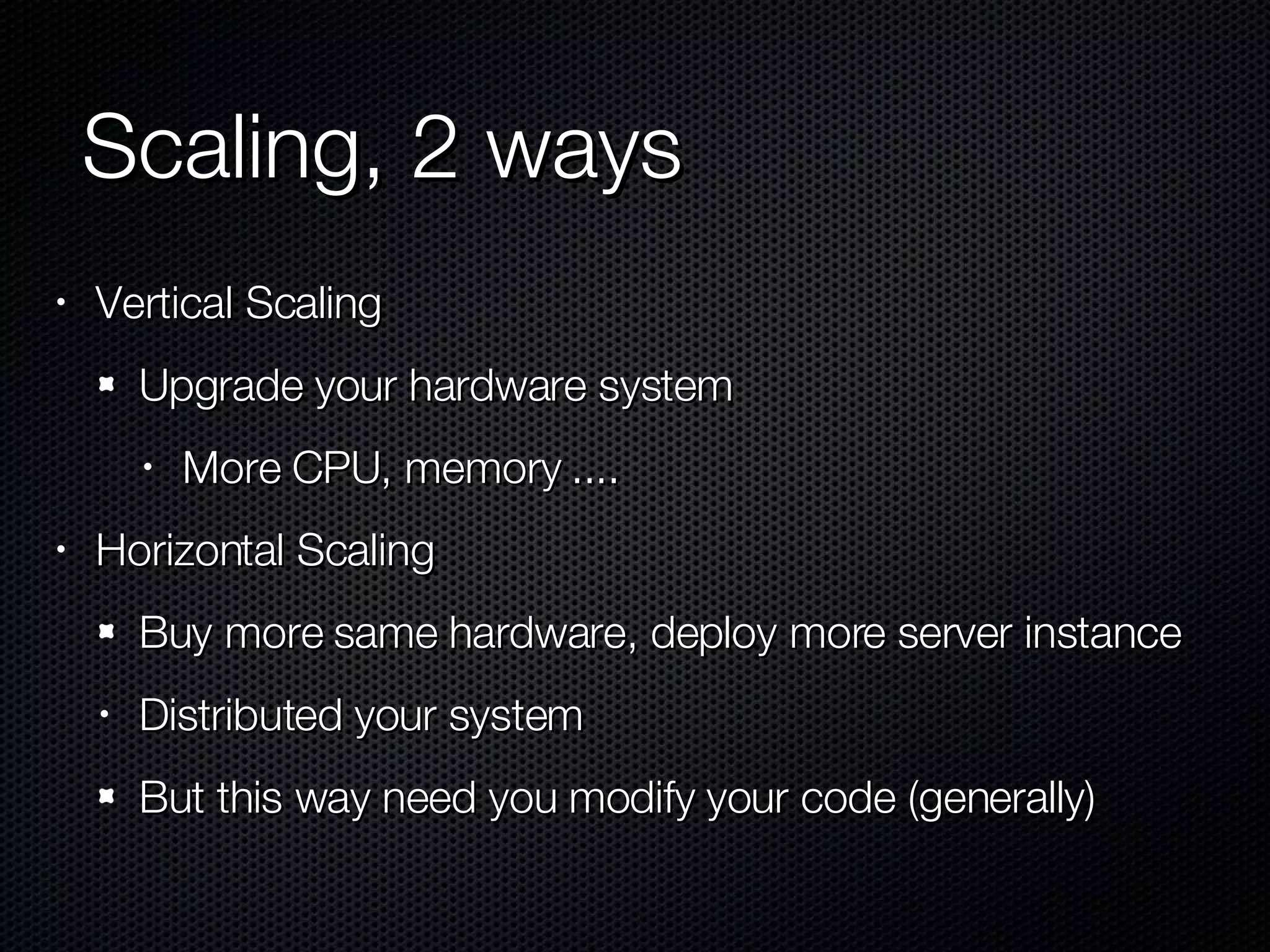 Scaling, 2 ways Vertical Scaling Upgrade your hardware system More CPU, memory .... Horizontal Scaling Buy more same hardware, deploy more server instance Distributed your system But this way need you modify your code (generally) 
