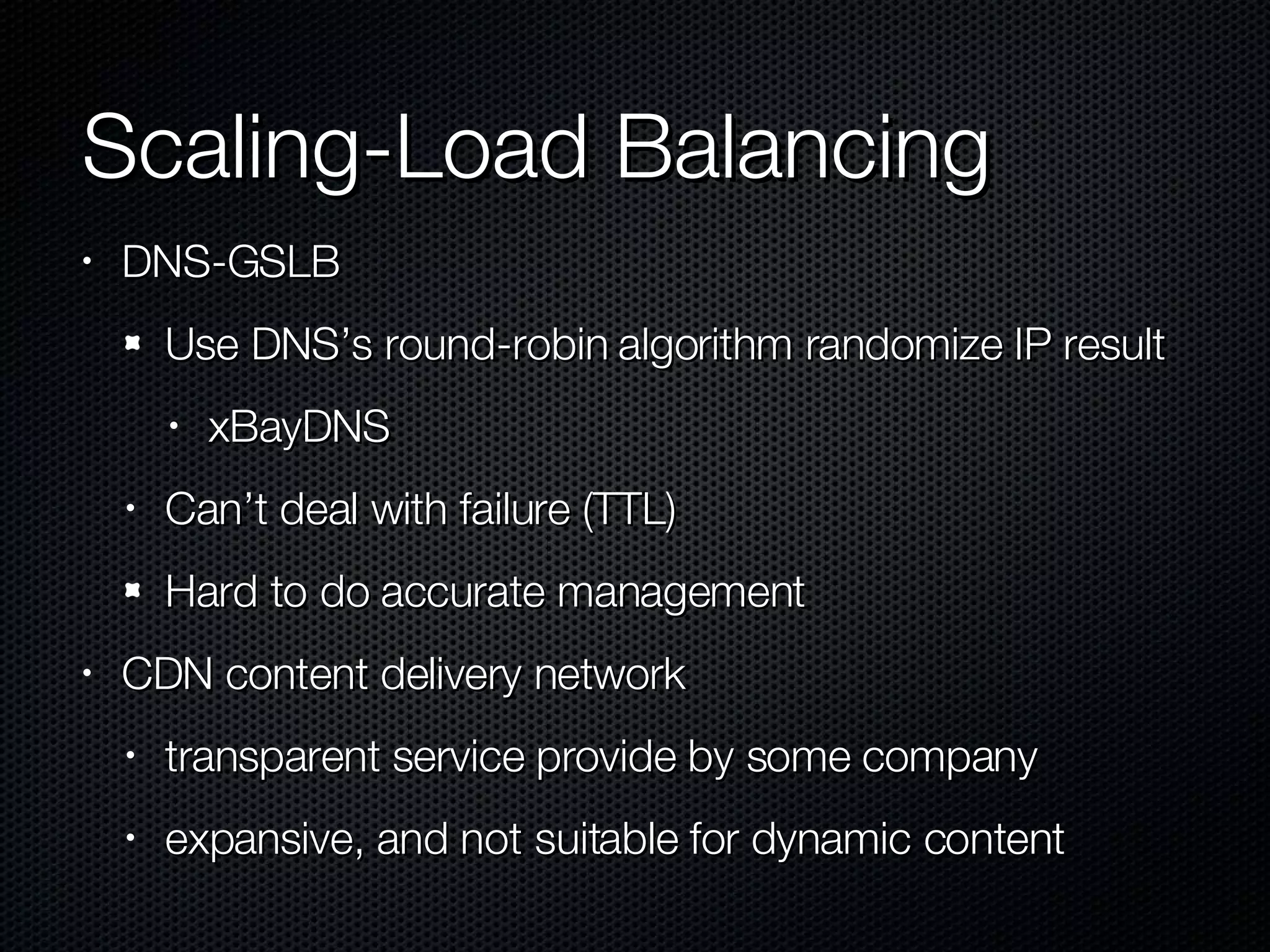 Scaling-Load Balancing DNS-GSLB Use DNS’s round-robin algorithm randomize IP result xBayDNS Can’t deal with failure (TTL) Hard to do accurate management CDN content delivery network transparent service provide by some company expansive, and not suitable for dynamic content  