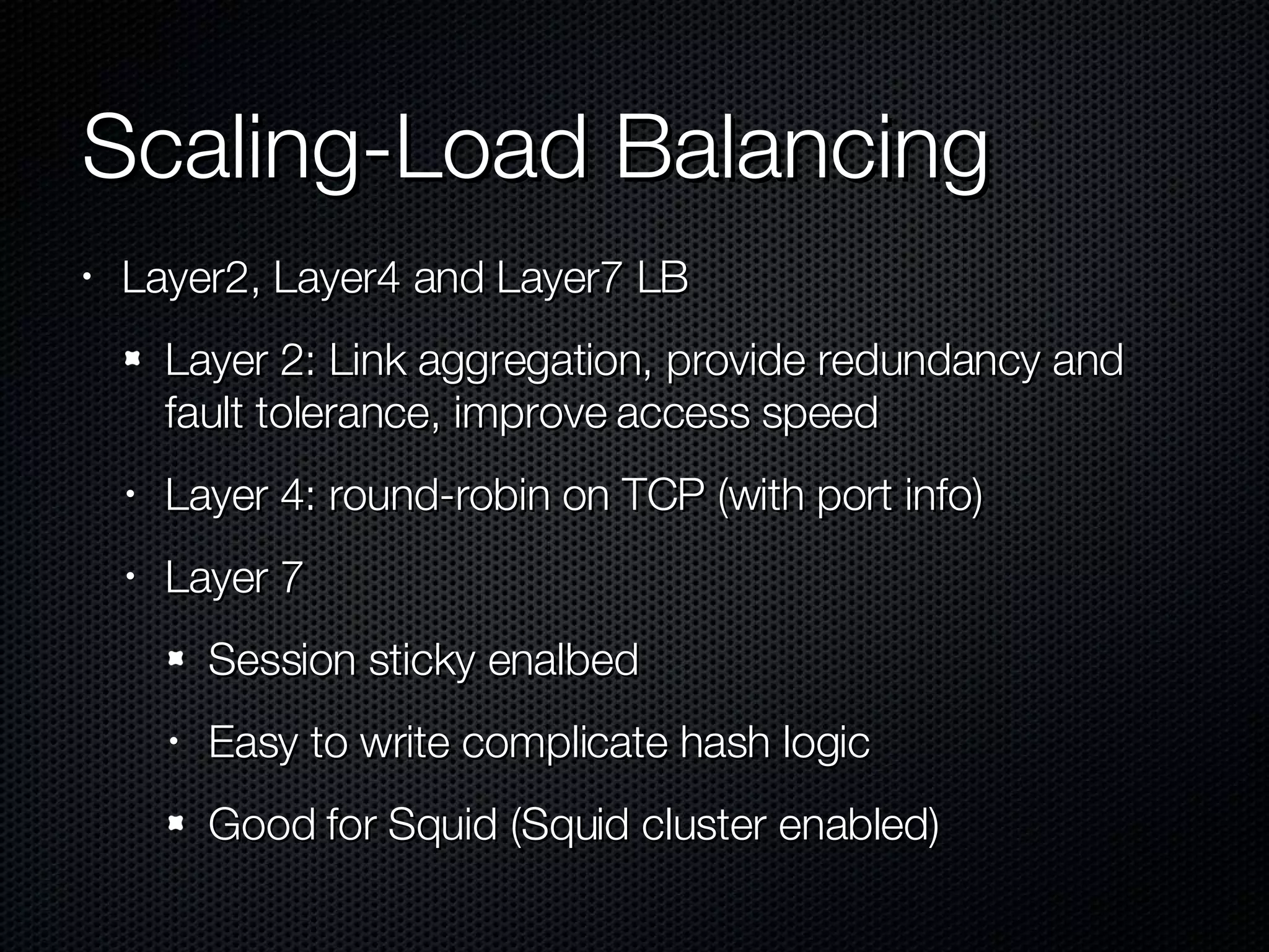 Scaling-Load Balancing Layer2, Layer4 and Layer7 LB Layer 2: Link aggregation, provide redundancy and fault tolerance, improve access speed Layer 4: round-robin on TCP (with port info) Layer 7 Session sticky enalbed Easy to write complicate hash logic Good for Squid (Squid cluster enabled) 