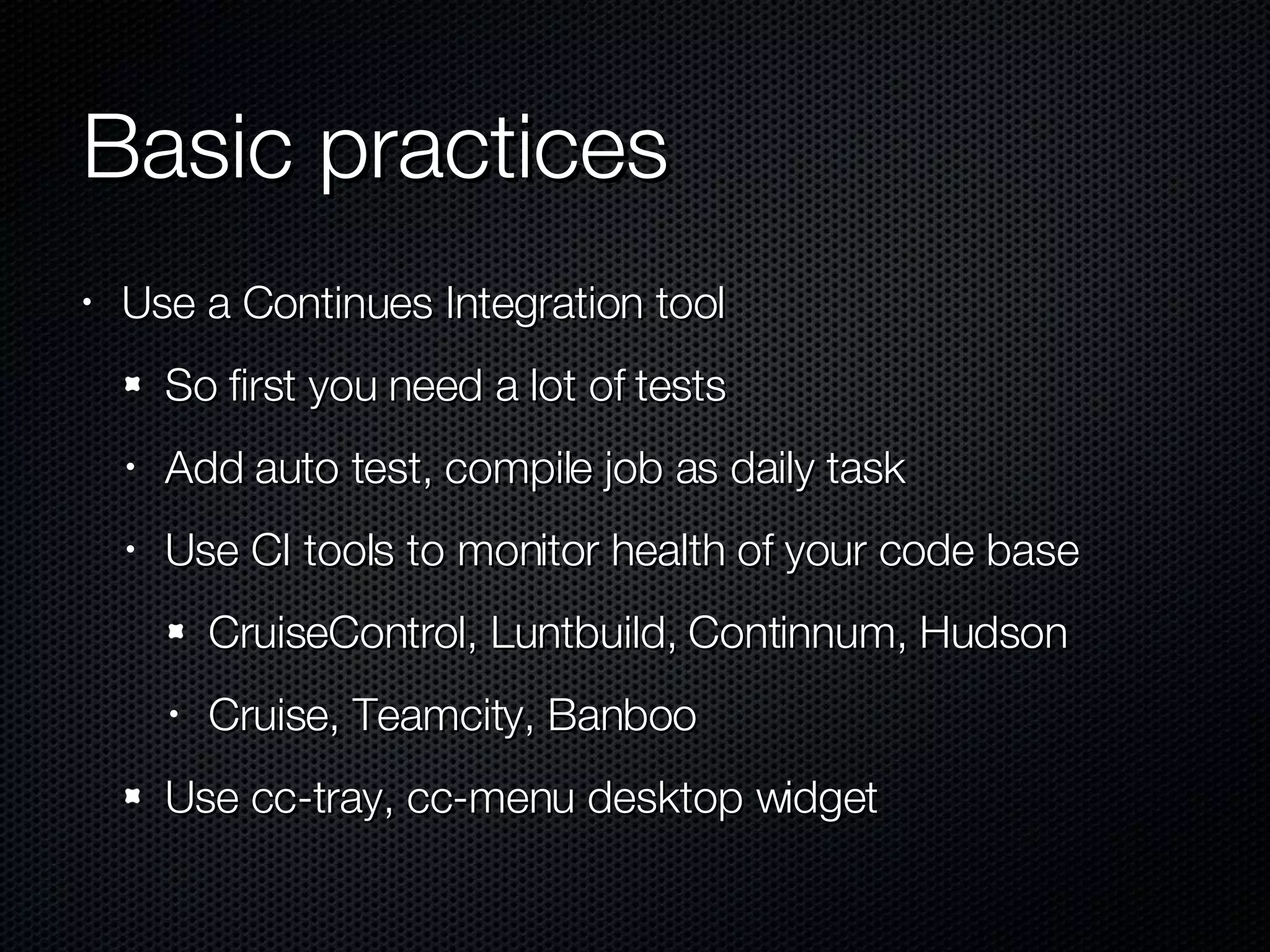Basic practices Use a Continues Integration tool So first you need a lot of tests Add auto test, compile job as daily task Use CI tools to monitor health of your code base CruiseControl, Luntbuild, Continnum, Hudson Cruise, Teamcity, Banboo Use cc-tray, cc-menu desktop widget 