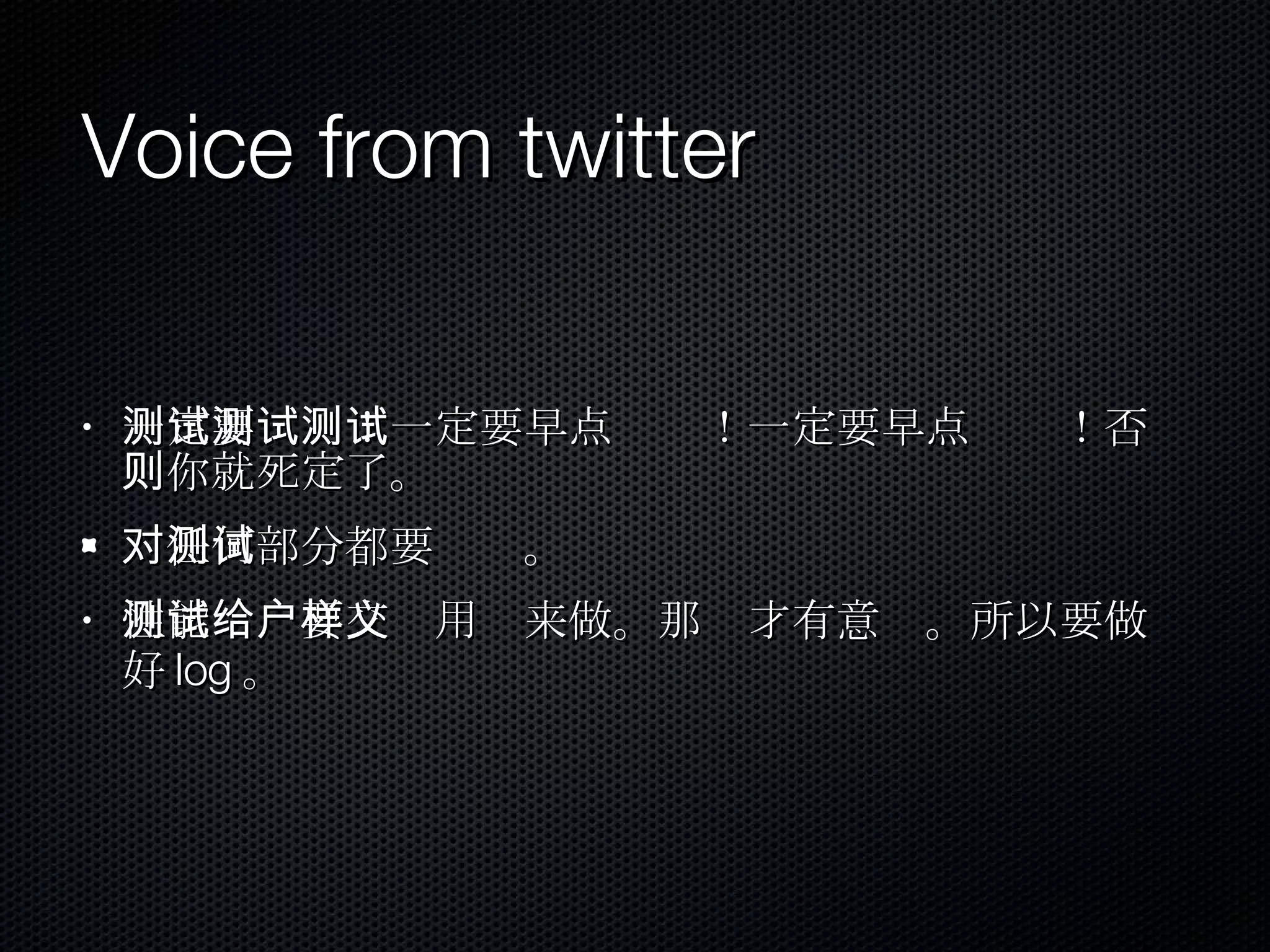 Voice from twitter 一定要测试！一定要早点测试！一定要早点测试！否则你就死定了。 对任何部分都要测试。 性能测试要交给用户来做。那样才有意义。所以要做好 log 。 
