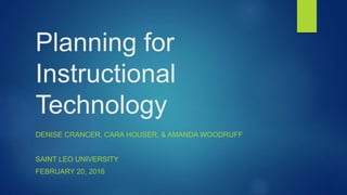 Planning for
Instructional
Technology
DENISE CRANCER, CARA HOUSER, & AMANDA WOODRUFF
SAINT LEO UNIVERSITY
FEBRUARY 20, 2016
 