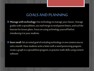 GOALS AND PLANNING
 Manage with technology: Use technology to manage yourclasses. Average
gradeswith a spreadsheet, use mail mergeto send parent letters, and surf the
Internet for lesson plans. Focus on using technology yourself before
introducing it to your students.
 Start small: Set an initial goal of including technology in one content area or
unit a month. Have students write a letter with a word processing program,
create a graph in a spreadsheet program, orpractice math skills using content
software
 