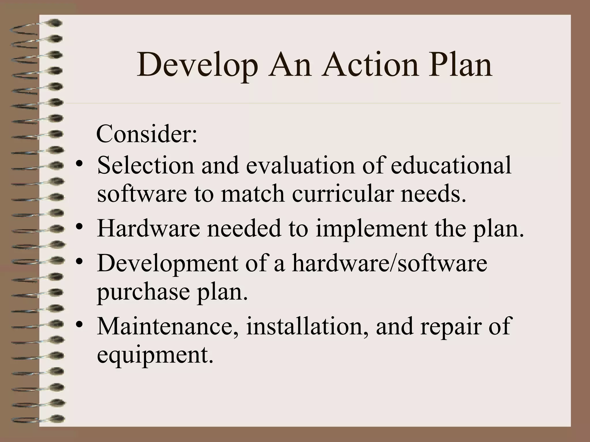 Develop An Action Plan Selection and evaluation of educational software to match curricular needs. Hardware needed to implement the plan. Development of a hardware/software purchase plan. Maintenance, installation, and repair of equipment. Consider: 