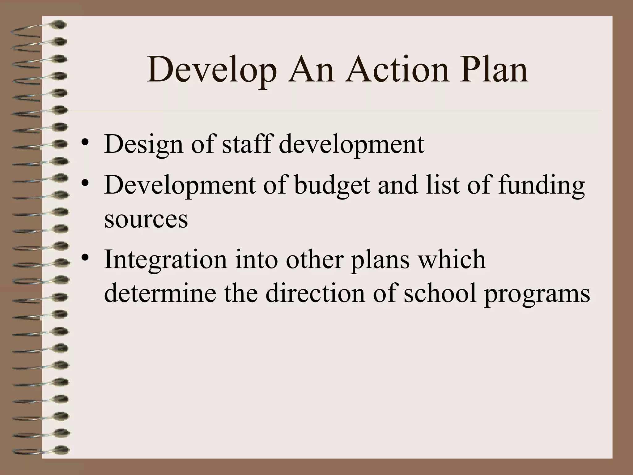 Develop An Action Plan Design of staff development Development of budget and list of funding sources Integration into other plans which determine the direction of school programs 