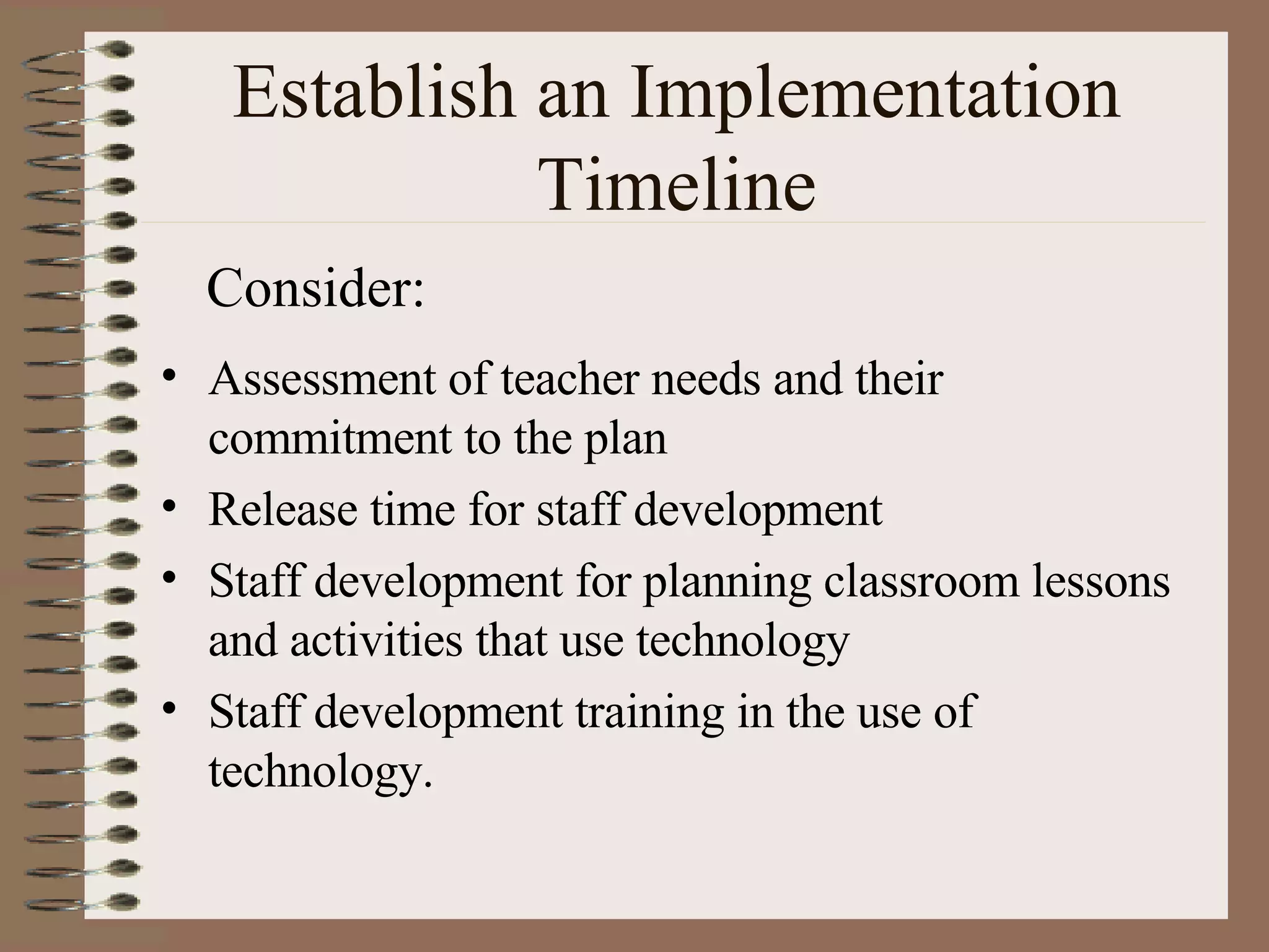 Establish an Implementation Timeline Assessment of teacher needs and their commitment to the plan Release time for staff development Staff development for planning classroom lessons and activities that use technology Staff development training in the use of technology. Consider: 