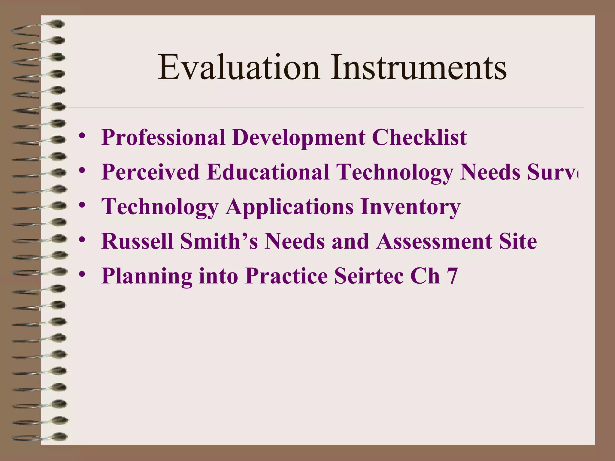 Evaluation Instruments Professional Development Checklist Perceived Educational Technology Needs Survey. Technology Applications  Inventory Russell Smith’s Needs and Assessment Site Planning into Practice Seirtec Ch 7 