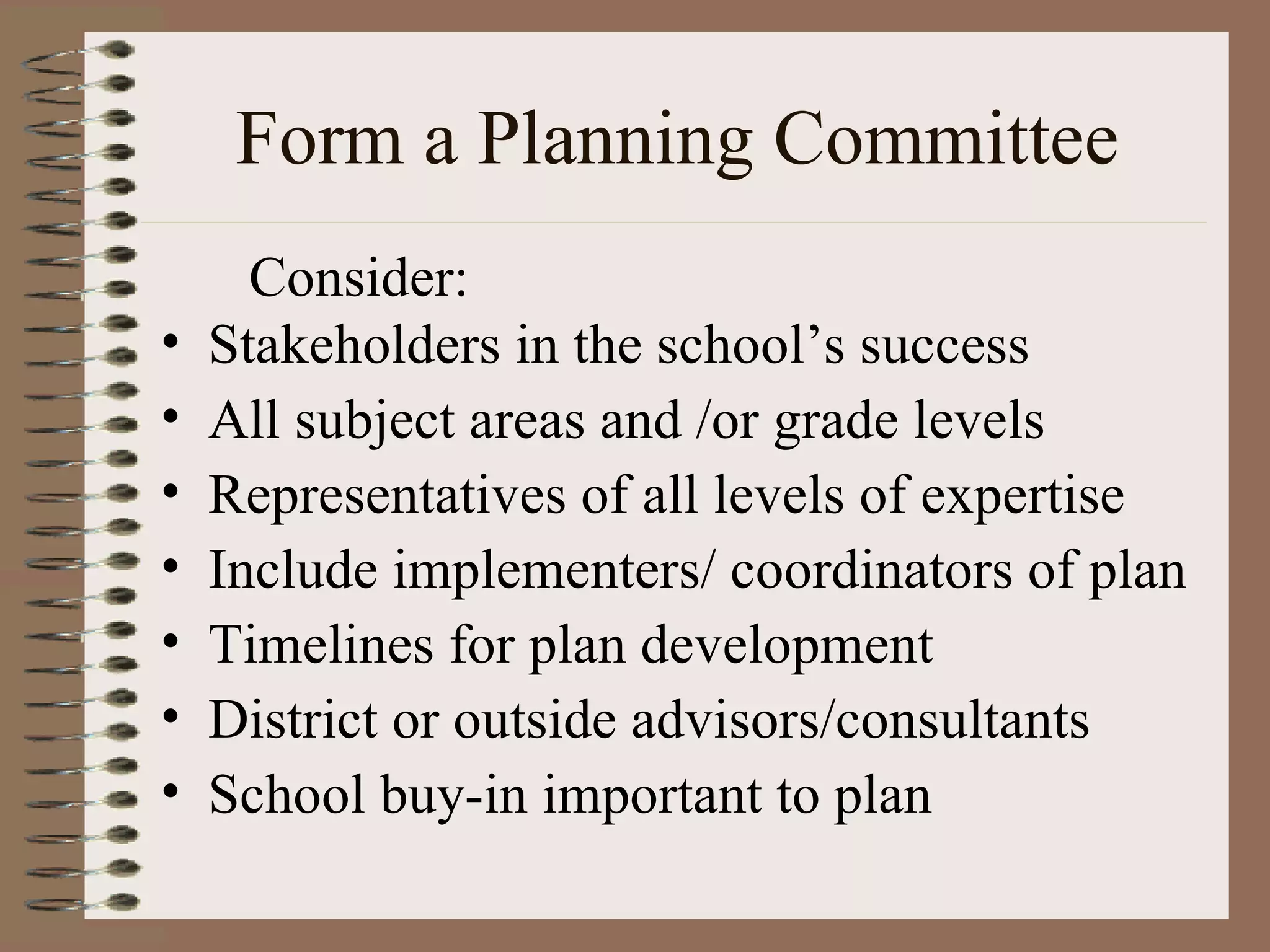 Form a Planning Committee Stakeholders in the school’s success All subject areas and /or grade levels Representatives of all levels of expertise Include implementers/ coordinators of plan Timelines for plan development District or outside advisors/consultants School buy-in important to plan Consider: 