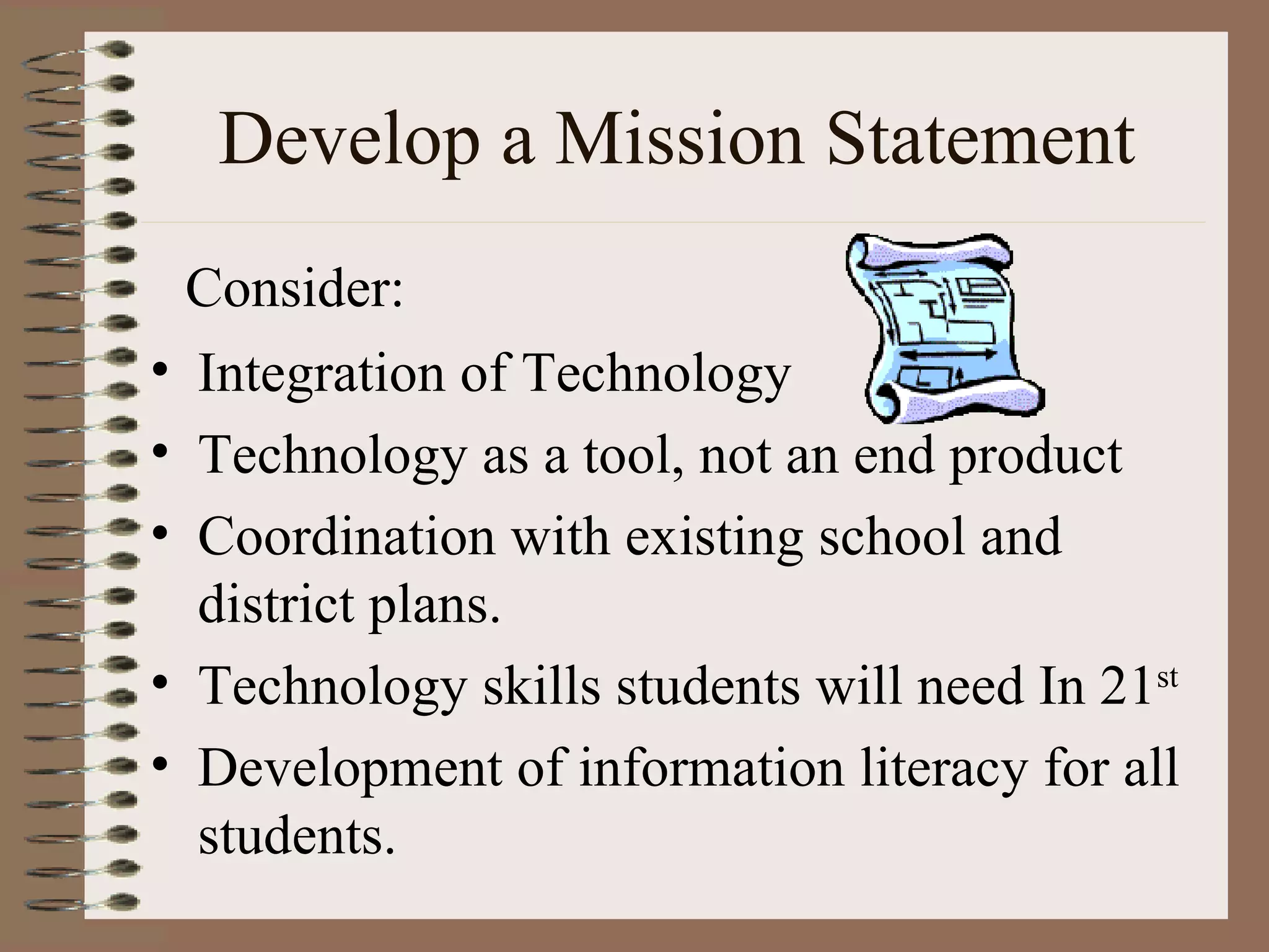 Develop a Mission Statement Integration of Technology  Technology as a tool, not an end product Coordination with existing school and district plans. Technology skills students will need In 21 st Development of information literacy for all students. Consider: 