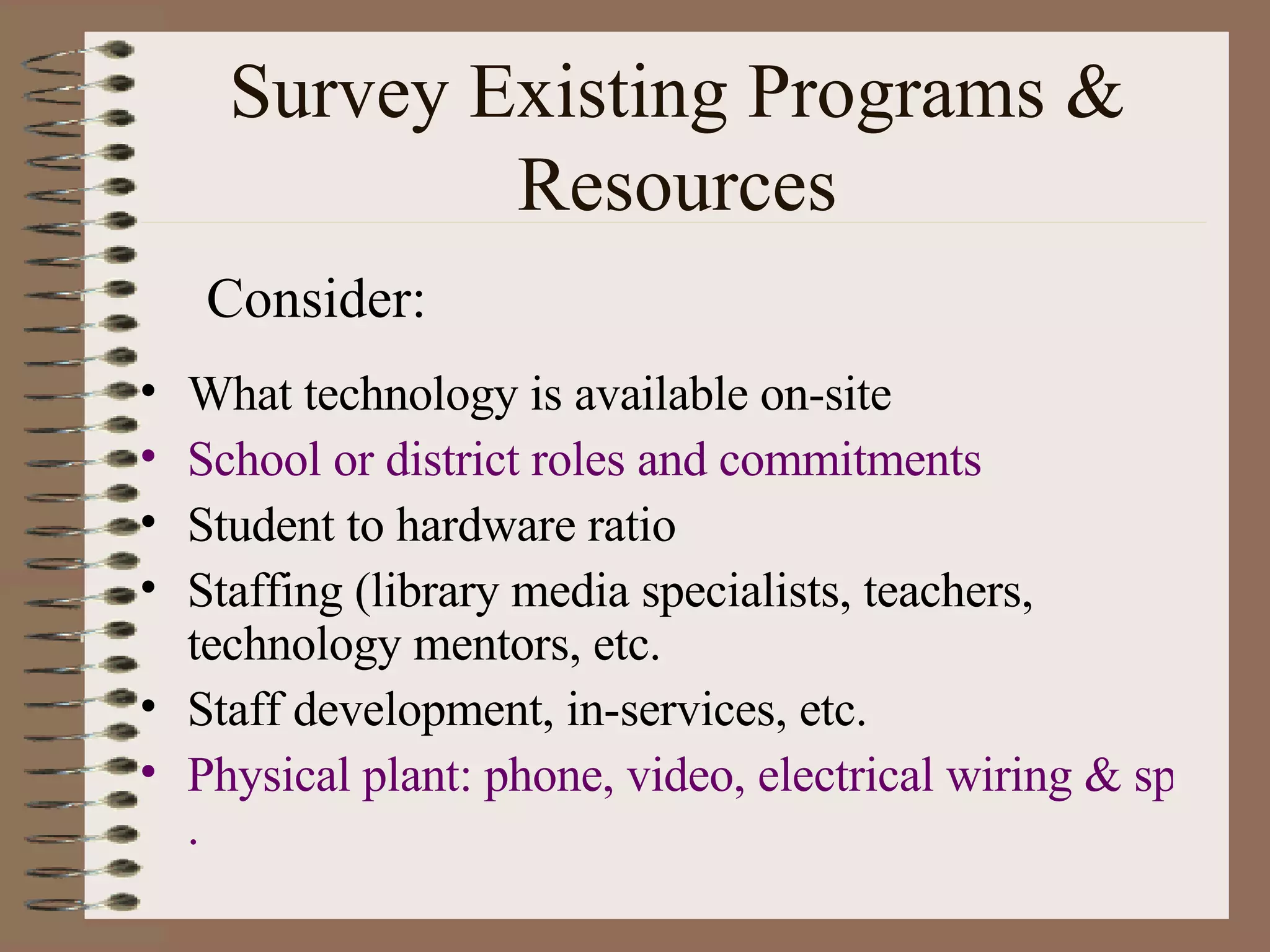 Survey Existing Programs & Resources What technology is available on-site School or district roles and commitments Student to hardware ratio Staffing (library media specialists, teachers, technology mentors, etc. Staff development, in-services, etc. Physical plant: phone, video, electrical wiring & space limitations . Consider: 