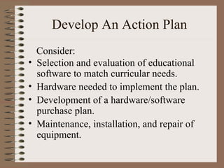 Develop An Action Plan Selection and evaluation of educational software to match curricular needs. Hardware needed to implement the plan. Development of a hardware/software purchase plan. Maintenance, installation, and repair of equipment. Consider: 
