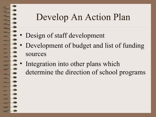 Develop An Action Plan Design of staff development Development of budget and list of funding sources Integration into other plans which determine the direction of school programs 