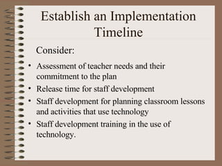 Establish an Implementation Timeline Assessment of teacher needs and their commitment to the plan Release time for staff development Staff development for planning classroom lessons and activities that use technology Staff development training in the use of technology. Consider: 
