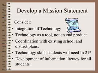 Develop a Mission Statement Integration of Technology  Technology as a tool, not an end product Coordination with existing school and district plans. Technology skills students will need In 21 st Development of information literacy for all students. Consider: 