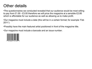 Other details The questionnaires we conducted revealed that our audience would be most willing to pay from £1.00 - £3.00 therefore we will price the magazine at a sensible £2.80 which is affordable for our audience as well as allowing us to make profit. Our magazine must include a date (this will be in a certain format; for example ‘Feb 2011’) Possibly have the main featured artist positioned in front of the magazine title.  Our magazine must include a barcode and an issue number. 
