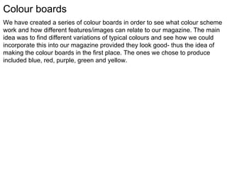 Colour boards We have created a series of colour boards in order to see what colour scheme work and how different features/images can relate to our magazine. The main idea was to find different variations of typical colours and see how we could incorporate this into our magazine provided they look good- thus the idea of making the colour boards in the first place. The ones we chose to produce included blue, red, purple, green and yellow.  