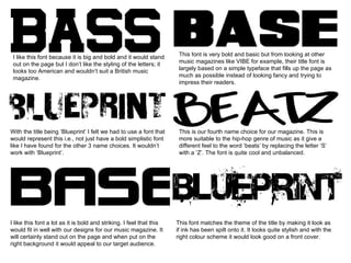 I like this font because it is big and bold and it would stand out on the page but I don’t like the styling of the letters; it looks too American and wouldn’t suit a British music magazine.  This font is very bold and basic but from looking at other music magazines like VIBE for example, their title font is largely based on a simple typeface that fills up the page as much as possible instead of looking fancy and trying to impress their readers. With the title being ‘Blueprint’ I felt we had to use a font that would represent this i.e., not just have a bold simplistic font like I have found for the other 3 name choices. It wouldn’t work with ‘Blueprint’. This is our fourth name choice for our magazine. This is more suitable to the hip-hop genre of music as it give a different feel to the word ‘beats’ by replacing the letter ‘S’ with a ‘Z’. The font is quite cool and unbalanced.  I like this font a lot as it is bold and striking. I feel that this would fit in well with our designs for our music magazine. It will certainly stand out on the page and when put on the right background it would appeal to our target audience.  This font matches the theme of the title by making it look as if ink has been spilt onto it. It looks quite stylish and with the right colour scheme it would look good on a front cover. 