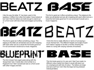 I like the way the letter ‘E’ has been used in this typeface. It differs from other font styles I have looked at but I don’t feel the letters are bold enough to stand out on a front cover with lots of text and images surrounding it.  This font is good as it offers something unique. The edging to the letter are all slanted and are all in keeping with each other and as a result the font looks good but I’m not convinced it would suit a music magazine.  This font is good as it offers something unique. The edging to the letter are all slanted and are all in keeping with each other and as a result the font looks good but I’m not convinced it would suit a music magazine.  I think this font is really effective in terms of conveying a music themed font. The different heights and angle of each font makes it appear to be like a monitor showing the beats to a song with varying volumes of loudness.  The font chosen here again goes along with the ‘blueprinted’ look. It looks like a font similar to a fingerprint but I feel it would look lost on a front cover with other images and text. This font looks good on it’s own and I feel if we made it a different colour aside from black it would still stand out on a background with lots of colour. The letters are large and sans serif but I don’t like the large kerning between individual letters.  