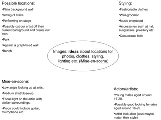 Images:  Ideas  about locations for photos, clothes, styling, lighting etc. (Mise-en-scene) Possible locations: Plain background wall Sitting of stairs Performing on stage Possibly cut our artist off their current background and create our own. Park Against a graphitised wall Bench Styling: Fashionable clothes Well-groomed Music orientated Accessories such at hat, sunglasses, jewellery etc. Cool/casual look Mise-en-scene: Low angle looking up at artist. Medium shot/close-up. Focus light on the artist with darker surroundings. Props could include guitar, microphone etc. Actors/artists: Young males aged around 16-20. Possibly good looking females aged around 16-20. Artist look alike (also maybe match their style) 