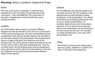 Planning:  Actors, Locations, Costume & Props Actors We have a few actors in particular in mind that both represent the main two kinds of music featured in the chart genre - Indie and R&B/Pop. We chose them on the basis of appearance in that we think they could actually be artists.  Locations Our final location ideas consist of a range of different backgrounds that we will edit in once we have cut the actors of their current backgrounds. We were contemplating having a graphitised brick wall but decided against it as we believe our new idea will look more professional. We are planning to have an image of the New York skyline as one of the backgrounds, this will be placed in black and white as we are trying to go for quite a slick and professional look. Then for our other cover, we are thinking about having a graphitised brick wall which is at the other end of the spectrum; that way our magazine will be quite diverse showing the different artists in their element.  Costume For our R&B star, the costume needs to be very slick and cool. We had imagined a very well planned out outfit typically including sunglasses, a hat and jewellery. The clothes could either be something quite formal such as suit or simply smart-looking. For example, beige trousers and a long sleeve polo shirt. For our second cover star who will be more Indie based, we were thinking a lot more casual yet still cool. For example, our ideas included jeans, vest, open shirt and possibly a hat.  Props We wanted to include music based props such as a guitar, amplifier or a poster of an artist on the wall in the background. 