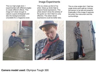 Image Experiments  This is a high angle shot. I experimented with different angles to create different affects. This image isn’t close enough to capture a good photograph and also the background looks unsuitable for a magazine cover.  This is a close up shot of my artist. Close up shots help to capture facial expressions. This photo doesn’t show the entirety of the guitar so I don’t feel it is very effective. The artist’s facial expressions could be better also. This is a low angle shot. I feel low angle shots work well as it shows the person to be tall and powerful. Especially in this image it captures the artist, the instrument and the surroundings.  Camera model used:  Olympus Tough 300 