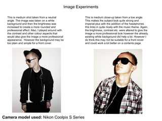 This is medium shot taken from a neutral angle. The image was taken on a white background and then the brightness was increased to create a more rounded and professional effect. Also, I played around with the contrast and other colour aspects that would also give the image a more professional appearance.  However the background may be too plain and simple for a front cover. This is medium close-up taken from a low angle. This makes the subject look quite strong and imperial plus with the addition of the headphones this links in quite nicely with the music theme. Again, the brightness, contrast etc. were altered to give the image a more professional look however the already existing white background did help a lot. However I do think this may not be suitable for a front cover and could work a lot better on a contents page. Image Experiments  Camera model used:  Nikon Coolpix S Series 