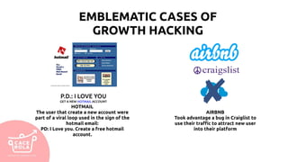 EMBLEMATIC CASES OF
GROWTH HACKING
HOTMAIL
The user that create a new account were
part of a viral loop used in the sign of the
hotmail email:
PD: I Love you. Create a free hotmail
account.
AIRBNB
Took advantage a bug in Craiglist to
use their traffic to attract new user
into their platform
P.D.: I LOVE YOU
GET A NEW HOTMAIL ACCOUNT
 