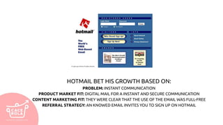 HOTMAIL BET HIS GROWTH BASED ON:
PROBLEM: INSTANT COMMUNICATION
PRODUCT MARKET FIT: DIGITAL MAIL FOR A INSTANT AND SECURE COMMUNICATION
CONTENT MARKETING FIT: THEY WERE CLEAR THAT THE USE OF THE EMAIL WAS FULL-FREE
REFERRAL STRATEGY: AN KNOWED EMAIL INVITES YOU TO SIGN UP ON HOTMAIL
 