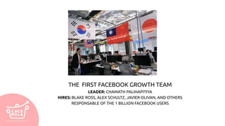 THE FIRST FACEBOOK GROWTH TEAM
LEADER: CHAMATH PALIHAPITIYA
HIRES: BLAKE ROSS, ALEX SCHULTZ, JAVIER OLIVAN, AND OTHERS
RESPONSABLE OF THE 1 BILLION FACEBOOK USERS
 