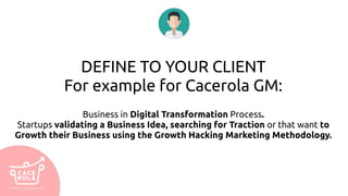DEFINE TO YOUR CLIENT
For example for Cacerola GM:
Business in Digital Transformation Process.
Startups validating a Business Idea, searching for Traction or that want to
Growth their Business using the Growth Hacking Marketing Methodology.
 