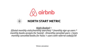 Night Booked =
(((total monthly visits/monthly searches) * (monthly sign up users *
monthly books accepts for hosts)) - ((monthly canceled users + hosts
monthly cancelled books for hosts + users with referral code)))/30
*fiction calculation
NORTH START METRIC
 