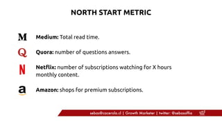 Medium: Total read time.
Quora: number of questions answers.
Netflix: number of subscriptions watching for X hours
monthly content.
Amazon: shops for premium subscriptions.
NORTH START METRIC
sebas@cacerola.cl | Growth Marketer | twitter: @sebasoffia
 