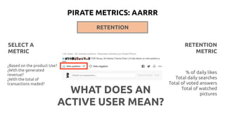 RETENTION
RETENTION
METRIC
% of daily likes
Total daily searches
Total of voted answers
Total of watched
pictures
¿Based on the product Use?
¿With the generated
revenue?
¿With the total of
transactions maded?
SELECT A
METRIC
WHAT DOES AN
ACTIVE USER MEAN?
PIRATE METRICS: AARRR
 