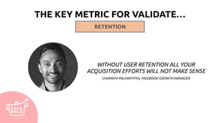 THE KEY METRIC FOR VALIDATE…
WITHOUT USER RETENTION ALL YOUR
ACQUISITION EFFORTS WILL NOT MAKE SENSE
CHAMATH PALIHAPITIYA, FACEBOOK GROWTH MANAGER
RETENTION
 