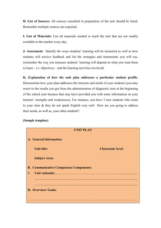 H. List of Sources: All sources consulted in preparation of the unit should be listed.
Remember multiple sources are expected.

I. List of Materials: List all materials needed to teach the unit that are not readily
available to the teacher every day.

J. Assessment: Identify the ways students’ learning will be measured as well as how
students will receive feedback and list the strategies and instruments you will use.
(remember the way you measure students’ learning will depend on what you want them
to learn—i.e. objectives—and the learning activities involved)

K. Explanation of how the unit plan addresses a particular student profile.
Demonstrate how your plan addresses the interests and needs of your students (you may
resort to the results you got from the administration of diagnostic tests at the beginning
of the school year because that may have provided you with some information on your
learners’ strengths and weaknesses). For instance, you have 3 new students who come
to your class & they do not speak English very well. How are you going to address
their needs, as well as, your other students?

(Sample template)

                                                         UNIT PLAN

   A. General information:

         Unit title:                                                                     Classroom/ level:

         Subject Area:

   B. Communicative Competence Components:
   C.    Unit rationale:………………………………………………………..................
         ...............................................................................................................................
         ...............................................................................................................................
   D. Overview/ Goals:

   ………………………………………………………………………………………..
 