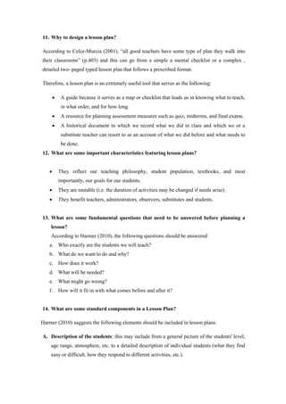 11. Why to design a lesson plan?

According to Celce-Murcia (2001), “all good teachers have some type of plan they walk into
their classrooms” (p.403) and this can go from a simple a mental checklist or a complex ,
detailed two- paged typed lesson plan that follows a prescribed format.

Therefore, a lesson plan is an extremely useful tool that serves as the following:

           A guide because it serves as a map or checklist that leads us in knowing what to teach,
            in what order, and for how long.
           A resource for planning assessment measures such as quiz, midterms, and final exams.
           A historical document in which we record what we did in class and which we or a
            substitute teacher can resort to as an account of what we did before and what needs to
            be done.
12. What are some important characteristics featuring lesson plans?


          They reflect our teaching philosophy, student population, textbooks, and most
           importantly, our goals for our students.
          They are mutable (i.e. the duration of activities may be changed if needs arise).
          They benefit teachers, administrators, observers, substitutes and students.


13. What are some fundamental questions that need to be answered before planning a
    lesson?
    According to Harmer (2010), the following questions should be answered:
   a. Who exactly are the students we will teach?
   b. What do we want to do and why?
   c. How does it work?
   d. What will be needed?
   e. What might go wrong?
   f.      How will it fit in with what comes before and after it?


14. What are some standard components in a Lesson Plan?

Harmer (2010) suggests the following elements should be included in lesson plans:

A. Description of the students: this may include from a general picture of the students' level,
    age range, atmosphere, etc. to a detailed description of individual students (what they find
    easy or difficult, how they respond to different activities, etc.).
 