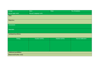Group:                      Date:                      Time:                      No. of students:
Recent topic work:          Recent Language work:
Aims:


Objectives


Assessment:


Materials:


Anticipated problems:


              Timing                Teacher activity           Student activity           Success Indicators




Additional possibilities:
Homework/Further work:
 