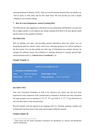 personal preferences (Harmer, 2010)—there are several common elements they can include (e.g.
what to teach, in what order, and for how much time). We will provide you with a sample
template as you continue reading.

7. How do I start designing my Annual Teaching Plan?

The following are only suggestions to the layout of your annual plan, and therefore, you may feel
free to adapt, modify or even improve any format resulting from them to fit your specific needs
and the needs of your group(s) of learners.

SECTION ONE

Start by labeling your plan, and providing general information about the subject you are
designing the plan for, school’s name, school year, and target group (s) you will be teaching in
the first section. You can also include any other type of information you consider relevant; for
example, the author(s)’ name, class schedule (i.e. morning, afternoon or evening), general high-
school education track (i.e. Liberal Arts or Vocational2), etc.

(Sample Template A)


                                 ANNUAL TEACHING PLAN

1. GENERAL INFORMATION
Area:           English Language          School/ high- school: ………………………………….
School Year: 2012 -2013                   Target group (s): …E.g. 8th year EGB….




SECTION TWO

Take your Curriculum Guidelines to look at the objectives per school year that have been
proposed for each component of the communicative competence. Read the ones that correspond
the target group(s) you are teaching (i.e. 8th, 9th, 10th year EGB or 1st, 2nd, 3rd year Bachillerato)
and write them down in the second section.

Proceed similarly with the objectives per language skill (i.e. listening, speaking, reading, and
writing) and write them down in the same section under a different numeral.

(Sample template B)


2
  These terms are the closest equivalent translations for Bachillerato en Ciencias and Bachillerato
Técnico respectively.
 