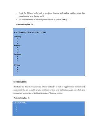    Link the different skills such as speaking, listening and reading together, since they
        usually occur so in the real world.
       let students induce or discover grammar rules. (Richards, 2006, p.11).

    (Sample template D)



4. METHODOLOGICAL STRATEGIES

Listening
    
    
    
Reading
    
    
    
Speaking
    
    
    

Writing
   
   
   




SECTION FIVE

Briefly list the didactic resources (i.e. official textbook/s as well as supplementary materials and
equipment) that are available at your institution or you have made or provided and which you
consider are appropriate to facilitate the students’ learning process.

(Sample template E)

5. RESOURCES
    
    
    
    
 