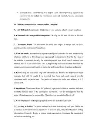     You can follow a standard template to prepare a unit. The template may begin with the
        objectives but also include the competences addressed, materials, lessons, assessment,
        resources, etc.


10. What are some standard components in a Unit plan?


A. Unit Title & Subject Area: The theme of your unit and subject you are teaching.

B. Communicative competence components: Briefly list the ones covered in this unit
plan.

C. Classroom/ Level: The classroom in which the subject is taught and the level
according to the Curriculum Guidelines.

D. Unit Rationale: Your rationale is your overall justification for the unit, and basically
what you will have to do is to provide a paragraph explanation to describe the value of
the unit that is presented, the why the unit is important, how it will benefit students and
where it will fit in the curriculum. This is prepared by individual teachers based on the
students, school, community, and on curricular and instructional objectives and needs.

E. Goals: They are also called long-term objectives and describe the purposes or major
concepts that will be taught. It is expected that from each goal, several specific
objectives could be pulled out. The goals will cover the entire unit whether it is 3
lessons or 8.

F. Objectives: These come from the goals and represent the content areas or skills that
would be included on all of the lesson plans for the unit. They are more specific than the
goals. Objectives must be measurable. (Short-term or immediate objectives).

G. Content: Identify and organize the topics that are included in the unit.

G. Learning activities: The main methods/activities for teaching each goal. While not
as detailed as the instructional procedures in a lesson plan, they should contain all key
information. Example: display a power point presentation, introduce the meaning of
unfamiliar vocabulary, etc.
 