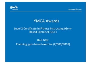 YMCA	
  Awards	
  
Level	
  2	
  Cer0ﬁcate	
  in	
  Fitness	
  Instruc0ng	
  (Gym-­‐
Based	
  Exercise)	
  (QCF)	
  
Unit	
  0tle:	
  
Planning	
  gym-­‐based	
  exercise	
  (F/600/9018)	
  
 