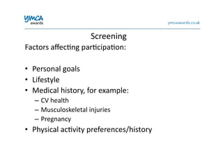 Screening	
  
Factors	
  aﬀec0ng	
  par0cipa0on:	
  
•  Personal	
  goals	
  
•  Lifestyle	
  
•  Medical	
  history,	
  for	
  example:	
  
–  CV	
  health	
  
–  Musculoskeletal	
  injuries	
  
–  Pregnancy	
  
•  Physical	
  ac0vity	
  preferences/history	
  
 