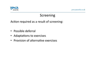 Screening	
  
Ac0on	
  required	
  as	
  a	
  result	
  of	
  screening:	
  
•  Possible	
  deferral	
  
•  Adapta0ons	
  to	
  exercises	
  
•  Provision	
  of	
  alterna0ve	
  exercises	
  
 