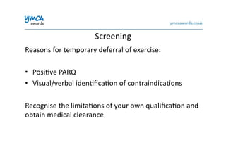 Screening	
  
Reasons	
  for	
  temporary	
  deferral	
  of	
  exercise:	
  
•  Posi0ve	
  PARQ	
  
•  Visual/verbal	
  iden0ﬁca0on	
  of	
  contraindica0ons	
  
Recognise	
  the	
  limita0ons	
  of	
  your	
  own	
  qualiﬁca0on	
  and	
  
obtain	
  medical	
  clearance	
  
 