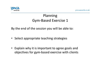 Planning	
  	
  
Gym-­‐Based	
  Exercise	
  1	
  
By	
  the	
  end	
  of	
  the	
  session	
  you	
  will	
  be	
  able	
  to:	
  
•  Select	
  appropriate	
  teaching	
  strategies	
  
•  Explain	
  why	
  it	
  is	
  important	
  to	
  agree	
  goals	
  and	
  
objec0ves	
  for	
  gym-­‐based	
  exercise	
  with	
  clients	
  
 