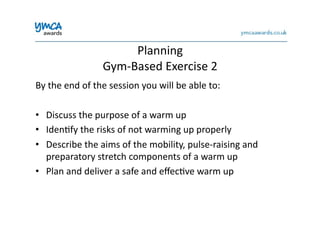 Planning	
  	
  
Gym-­‐Based	
  Exercise	
  2	
  
By	
  the	
  end	
  of	
  the	
  session	
  you	
  will	
  be	
  able	
  to:	
  
•  Discuss	
  the	
  purpose	
  of	
  a	
  warm	
  up	
  
•  Iden0fy	
  the	
  risks	
  of	
  not	
  warming	
  up	
  properly	
  
•  Describe	
  the	
  aims	
  of	
  the	
  mobility,	
  pulse-­‐raising	
  and	
  
preparatory	
  stretch	
  components	
  of	
  a	
  warm	
  up	
  
•  Plan	
  and	
  deliver	
  a	
  safe	
  and	
  eﬀec0ve	
  warm	
  up	
  
 