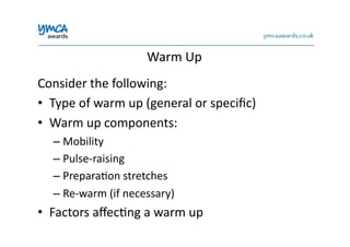 Warm	
  Up	
  
Consider	
  the	
  following:	
  
•  Type	
  of	
  warm	
  up	
  (general	
  or	
  speciﬁc)	
  
•  Warm	
  up	
  components:	
  
– Mobility	
  
– Pulse-­‐raising	
  
– Prepara0on	
  stretches	
  
– Re-­‐warm	
  (if	
  necessary)	
  
•  Factors	
  aﬀec0ng	
  a	
  warm	
  up	
  
 