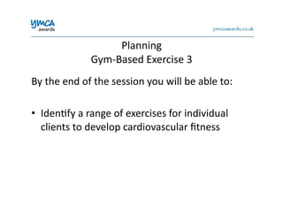 Planning	
  	
  
Gym-­‐Based	
  Exercise	
  3	
  
By	
  the	
  end	
  of	
  the	
  session	
  you	
  will	
  be	
  able	
  to:	
  
•  Iden0fy	
  a	
  range	
  of	
  exercises	
  for	
  individual	
  
clients	
  to	
  develop	
  cardiovascular	
  ﬁtness	
  
 